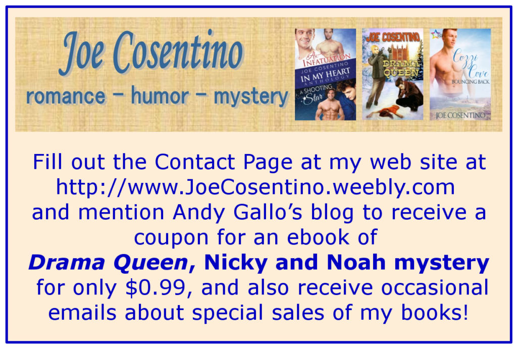 Fill out the Contact Page at my website at http://www.JoeCosentino.weebly.com and mention Andy Gallo's blog to receive a coupon for an ebook of Drama Queen, Nicky and Noah mystery for only $0.99, and also receive occasional emails about special sales of my books!